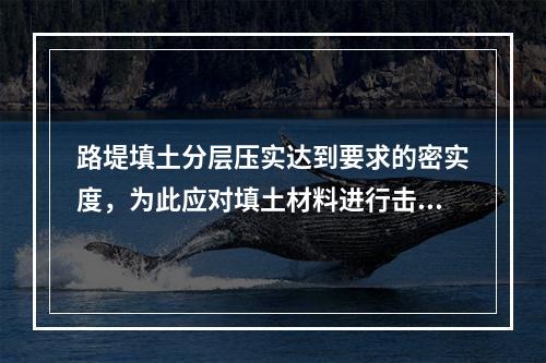 路堤填土分层压实达到要求的密实度，为此应对填土材料进行击实