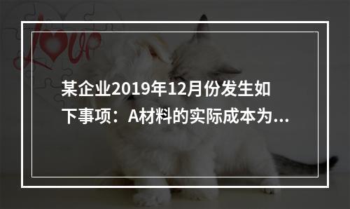 某企业2019年12月份发生如下事项：A材料的实际成本为20