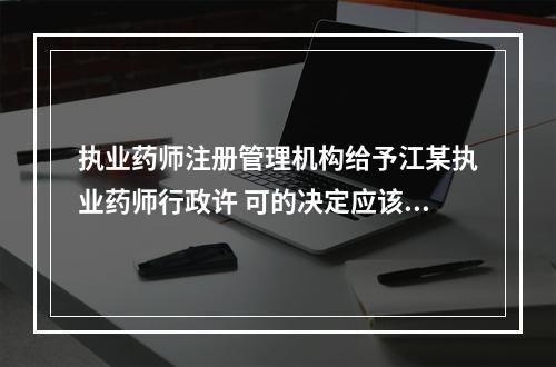 执业药师注册管理机构给予江某执业药师行政许 可的决定应该是