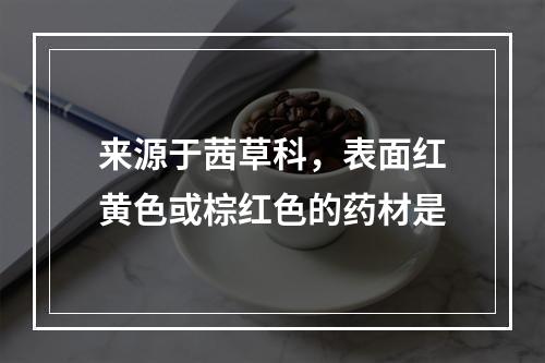 来源于茜草科，表面红黄色或棕红色的药材是