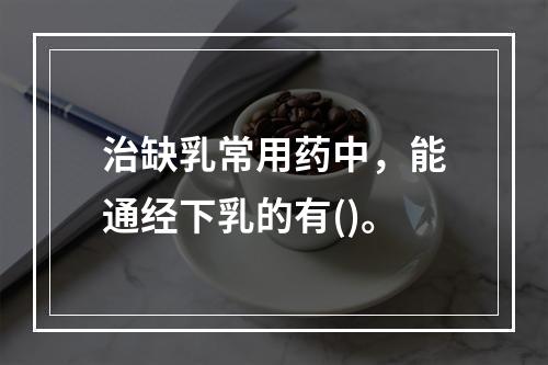 治缺乳常用药中，能通经下乳的有()。