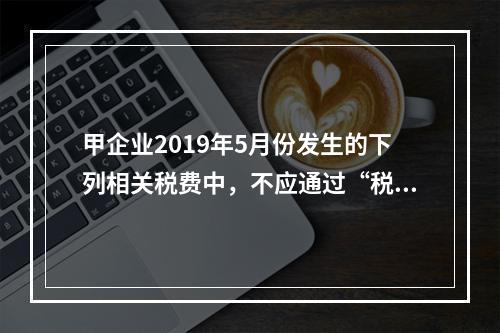 甲企业2019年5月份发生的下列相关税费中，不应通过“税金及