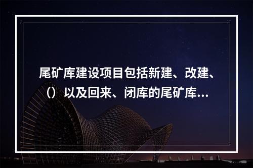 尾矿库建设项目包括新建、改建、（）以及回来、闭库的尾矿库建设