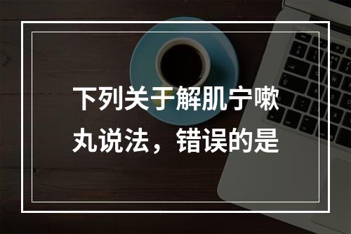 下列关于解肌宁嗽丸说法，错误的是