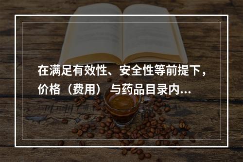 在满足有效性、安全性等前提下，价格（费用） 与药品目录内现有