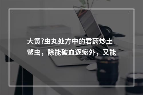 大黄?虫丸处方中的君药炒土鳖虫，除能破血逐瘀外，又能