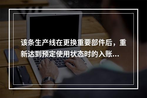 该条生产线在更换重要部件后，重新达到预定使用状态时的入账价值