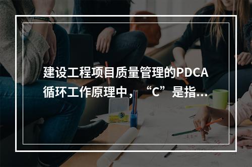 建设工程项目质量管理的PDCA循环工作原理中，“C”是指（　