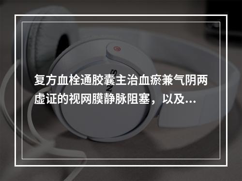 复方血栓通胶囊主治血瘀兼气阴两虚证的视网膜静脉阻塞，以及血瘀