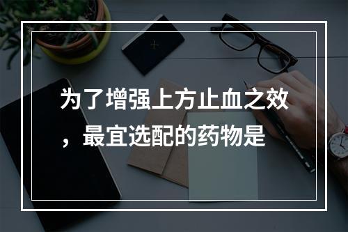 为了增强上方止血之效，最宜选配的药物是