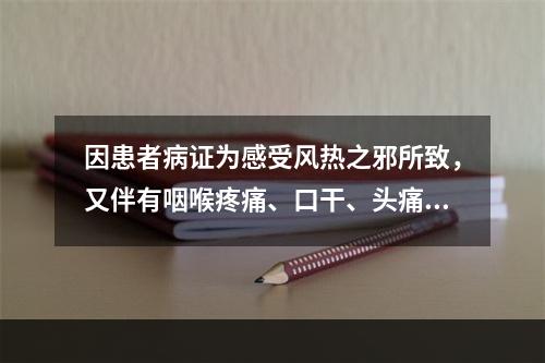 因患者病证为感受风热之邪所致，又伴有咽喉疼痛、口干、头痛、咳