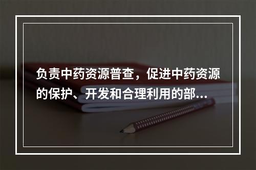 负责中药资源普查，促进中药资源的保护、开发和合理利用的部门是