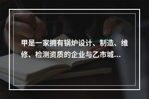 甲是一家拥有锅炉设计、制造、维修、检测资质的企业与乙市城西供