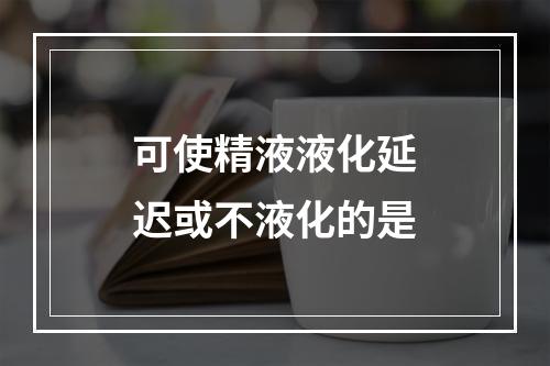 可使精液液化延迟或不液化的是