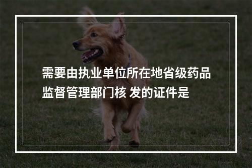 需要由执业单位所在地省级药品监督管理部门核 发的证件是