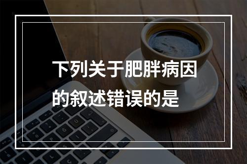 下列关于肥胖病因的叙述错误的是