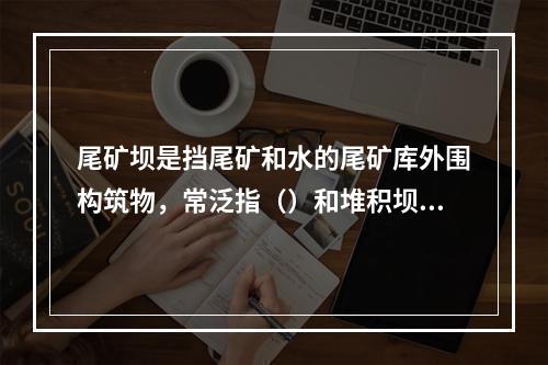 尾矿坝是挡尾矿和水的尾矿库外围构筑物，常泛指（）和堆积坝的总