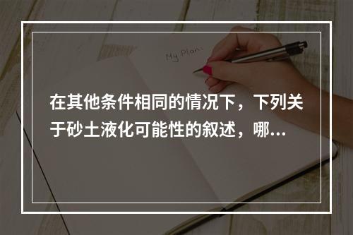 在其他条件相同的情况下，下列关于砂土液化可能性的叙述，哪项