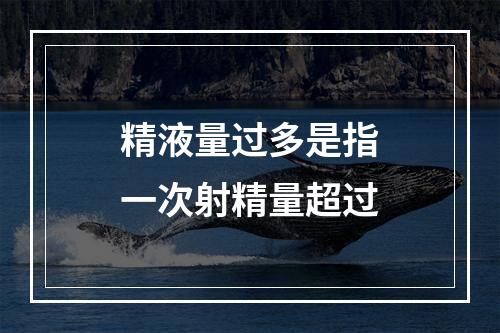 精液量过多是指一次射精量超过