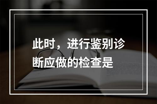 此时，进行鉴别诊断应做的检查是