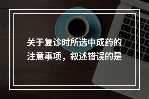 关于复诊时所选中成药的注意事项，叙述错误的是