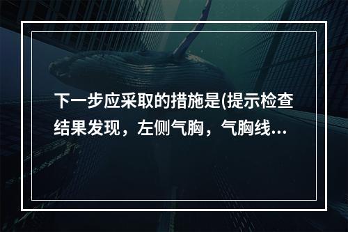 下一步应采取的措施是(提示检查结果发现，左侧气胸，气胸线距离