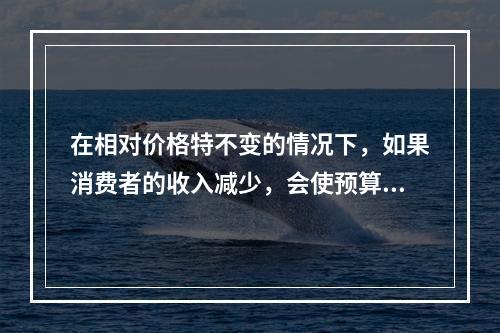 在相对价格特不变的情况下，如果消费者的收入减少，会使预算线（