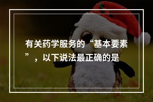 有关药学服务的“基本要素”，以下说法最正确的是