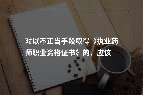 对以不正当手段取得《执业药师职业资格证书》的，应该