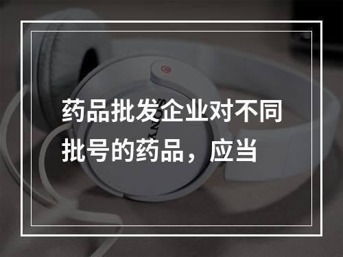 药品批发企业对不同批号的药品，应当