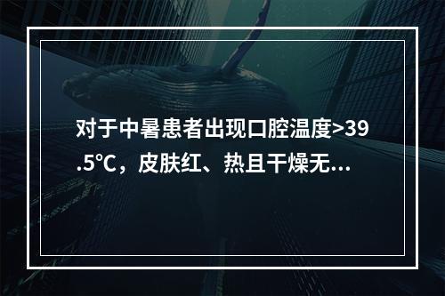 对于中暑患者出现口腔温度>39.5℃，皮肤红、热且干燥无汗的