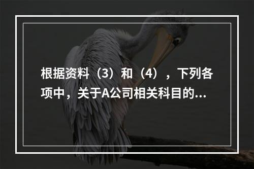 根据资料（3）和（4），下列各项中，关于A公司相关科目的会计