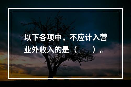 以下各项中，不应计入营业外收入的是（　　）。