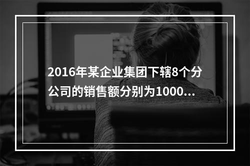 2016年某企业集团下辖8个分公司的销售额分别为10000万