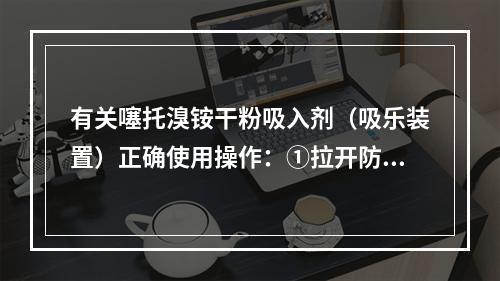 有关噻托溴铵干粉吸入剂（吸乐装置）正确使用操作：①拉开防尘帽