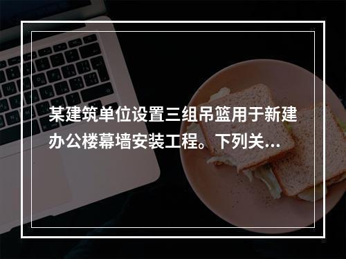 某建筑单位设置三组吊篮用于新建办公楼幕墙安装工程。下列关于吊