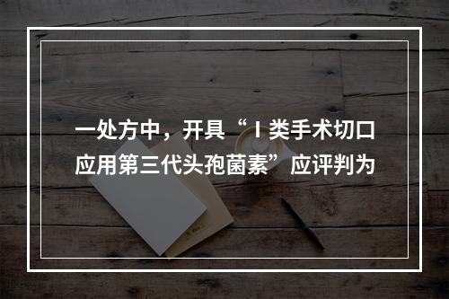 一处方中，开具“Ⅰ类手术切口应用第三代头孢菌素”应评判为