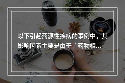 以下引起药源性疾病的事例中，其影响因素主要是由于“药物相互作