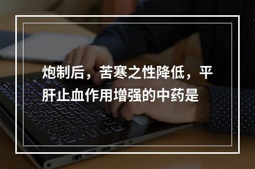 炮制后，苦寒之性降低，平肝止血作用增强的中药是