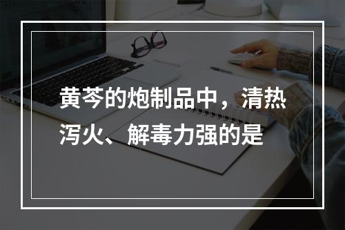 黄芩的炮制品中，清热泻火、解毒力强的是