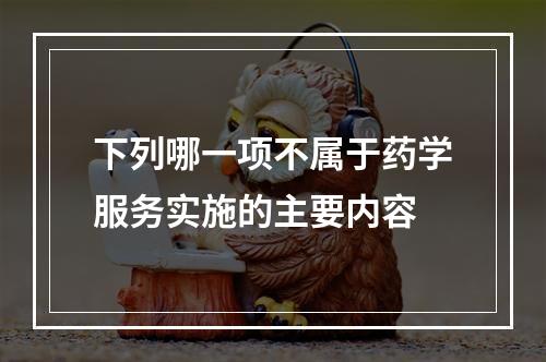 下列哪一项不属于药学服务实施的主要内容