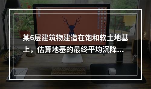 某6层建筑物建造在饱和软土地基上，估算地基的最终平均沉降量