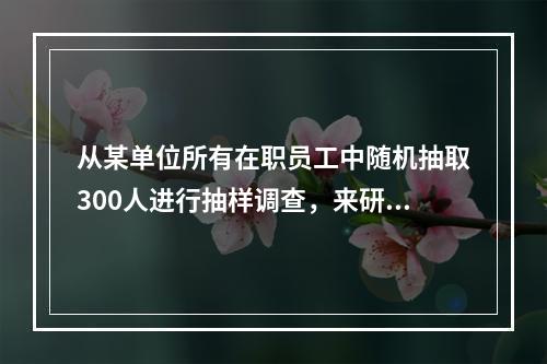 从某单位所有在职员工中随机抽取300人进行抽样调查，来研究该