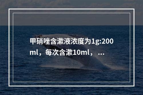 甲硝唑含漱液浓度为1g:200ml，每次含漱10ml， 相