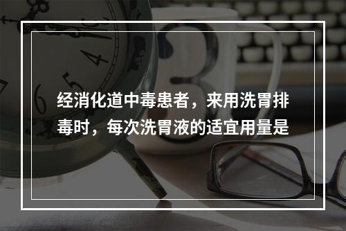 经消化道中毒患者，来用洗胃排毒时，每次洗胃液的适宜用量是