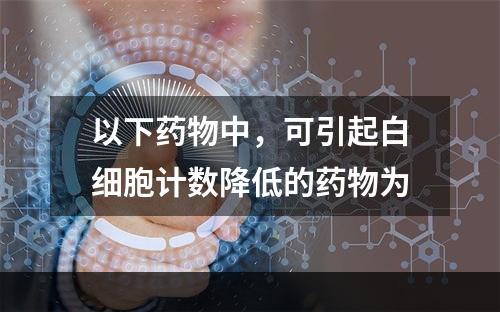 以下药物中，可引起白细胞计数降低的药物为