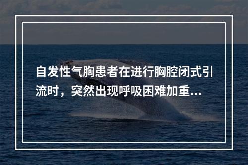 自发性气胸患者在进行胸腔闭式引流时，突然出现呼吸困难加重，P