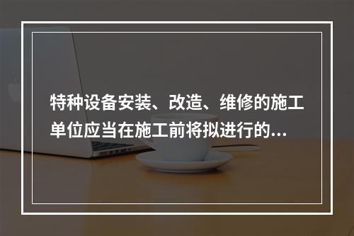 特种设备安装、改造、维修的施工单位应当在施工前将拟进行的特种