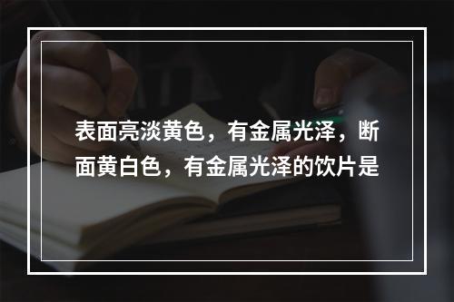 表面亮淡黄色，有金属光泽，断面黄白色，有金属光泽的饮片是