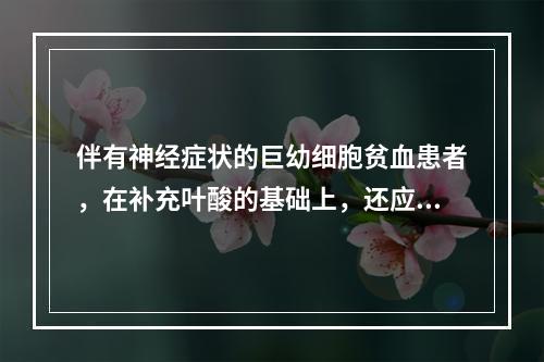 伴有神经症状的巨幼细胞贫血患者，在补充叶酸的基础上，还应补充